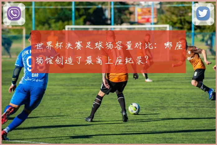 世界杯决赛足球场容量对比：哪座场馆创造了最高上座纪录？