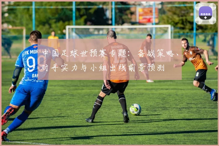 中国足球世预赛专题：备战策略、对手实力与小组出线前景预测