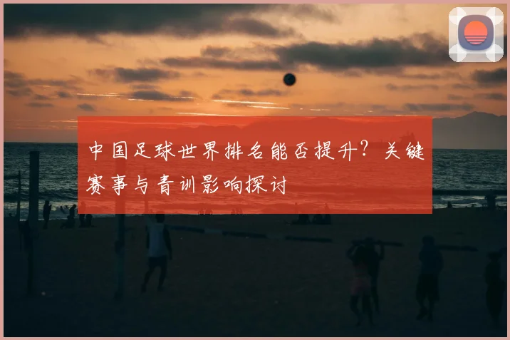 中国足球世界排名能否提升？关键赛事与青训影响探讨