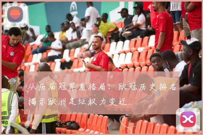 从历届冠军看格局:欧冠历史排名揭示欧洲足坛权力变迁