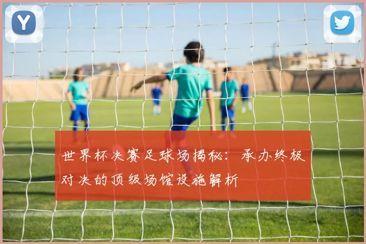 世界杯决赛足球场揭秘：承办终极对决的顶级场馆设施解析