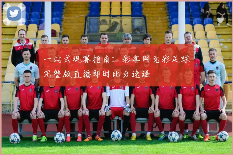 一站式观赛指南：彩客网竞彩足球完整版直播即时比分速递