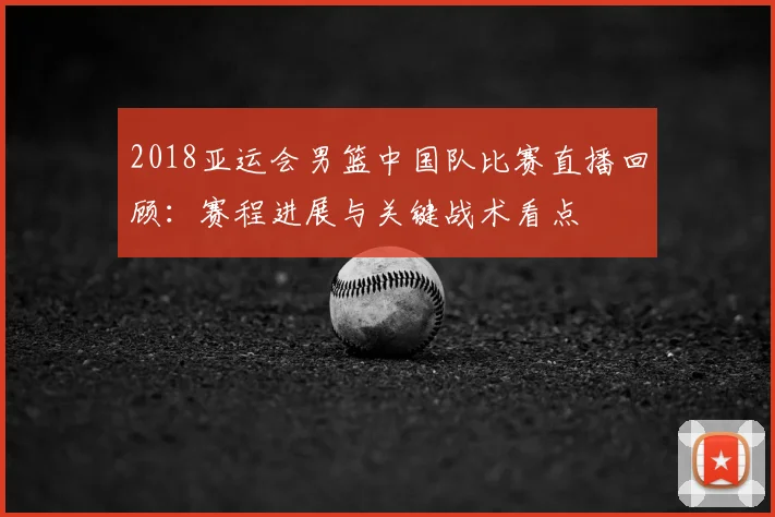2018亚运会男篮中国队比赛直播回顾：赛程进展与关键战术看点