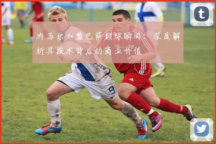 内马尔加盟巴萨颠球瞬间：深度解析其技术背后的商业价值