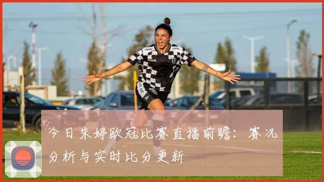 今日朱婷欧冠比赛直播前瞻:赛况分析与实时比分更新