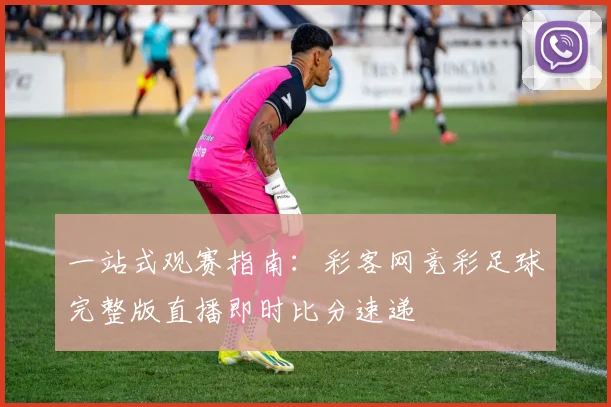 一站式观赛指南：彩客网竞彩足球完整版直播即时比分速递